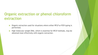 DNA EXTRACTION
 A biological sample obtained from a crime scene a paternity case contains a
number of substances besides DNA.
 Cellular proteins that package and protect DNA in the environment of the cell
can inhibit the ability to analyze the DNA. So, DNA molecules must be
separated from other cellular material before they can be examined.
 There are three DNA extraction methods
 Organic extraction
 Chelex extraction
 FTA paper
 