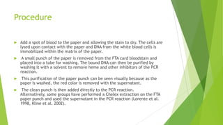 FTA Paper Extraction
 FTA paper was developed by Lee Burgoyne at Flinders University in Australia
as a method for storage of DNA (Burgoyne et al. 1994).
 FTA paper is an absorbent cellulose-based paper that contains four chemical
sub- stances to protect DNA molecules from nuclease degradation and
preserve the paper from bacterial growth (Burgoyne 1996).
 DNA on FTA paper is stable at room temperature over a period of several
years.
 