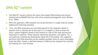 QIAamp spin columns
 In this approach nucleic acids selectively absorb to a silica support, such as
small glass beads, in the presence of high concentrations of chaotropic salts
such as guanidine hydrochloride, guanidine isothiocyanate, sodium iodide,
and sodium perchlorate (Vogelstein and Gillespie 1979, Boom et al. 1990,
Duncan et al. 2003).
 These chaotropic salts disrupt hydrogen bonding networks in liquid water and
thereby make denatured proteins and nucleic acids more thermodynamically
stable than their correctly folded or structured counter- parts (Tereba et al.
2004).
 If the solution pH is less than 7.5, DNA adsorption to the silica is typically
around 95% and unwanted impurities can be washed away.
 Under alkaline conditions and low salt concentrations, the DNA will efficiently
elute from the silica material.
 