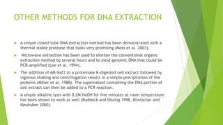 DNA IQ™ system
 The DNA IQ™ system utilizes the same silica-based DNA binding and elution
chemistries as QIAGEN kits but with silica-coated paramagnetic resin (Tereba
et al. 2004).
 With this approach, DNA isolation can be performed in a single tube by simply
adding and removing solutions.
 First, the DNA molecules are reversibly bound to the magnetic beads in
solution with a solution pH of less than 7.5. A magnet is used to draw the
silica- coated magnetic beads to the bottom or side of the tube leaving any
impurities in solution. These solution impurities (proteins, cell debris, etc.,)
can easily be removed by drawing the liquid off of the beads. The magnetic
particles with DNA attached can be washed multiple times to more thoroughly
clean the DNA. Finally, a defined amount of DNA can be released into solution
via heating for a few minutes.
 