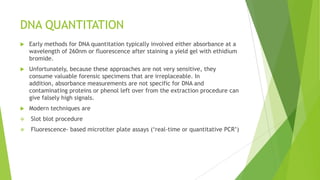 PCR INHIBITORS AND DNA DEGRADATION
 The presence of inhibitors or degraded DNA can manifest themselves by
complete PCR amplification failure or a reduced sensitivity of detection
usually for the larger PCR products.
 Two PCR inhibitors commonly found in forensic cases are hemoglobin and
indigo dyes from denim.
 Melanin found in hair samples can be a source of PCR inhibition when trying
to amplify mitochondrial DNA.
 These inhibitors likely bind in the active site of the TaqDNA polymerase and
prevent its proper functioning during PCR amplification.
 Heat and humidity, which speed up hydrolytic cleavage, are enemies of intact
DNA molecules. UV irradiation (e.g., direct sunlight) can lead to cross-linking
of adjacent thymine nucleotides on the DNA molecule, which will prevent
passage of the polymerase during PCR.
 