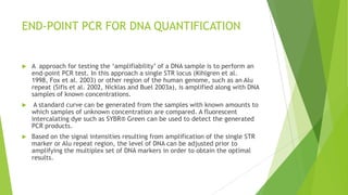 ALUQUANT™ HUMAN DNA QUANTITATION
SYSTEM
 The Promega Corporation has developed a human DNA quantitation system
that enables sensitive detection of DNA (Mandrekar et al. 2001). The
AluQuant™ assay probes Alu repeats that are in high abundance in the human
genome.
 Probe-target hybridization initiates a series of enzymatic reactions that end in
oxidation of luciferin with production of light. The light intensity is read by a
luminometer and is proportional to the amount of DNA present in the sample.
 The AluQuant™ assay possesses a range of 0.1–50ng for human DNA and can be
automated on a robotic liquid handling workstation (Hayn et al. 2004)
 