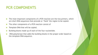 PCR
 PCR is commonly performed with a sample volume in the range of 5–100µL.
At such low volumes, evaporation can be a problem and accurate pipetting of
the reaction components can become a challenge.
 On the other hand, larger solution volumes lead to thermal equilibrium issues
for the reaction mixture because it takes longer for an external temperature
change to be transmitted to the center of a larger solution than a smaller
one.
 Therefore, longer hold times are needed at each temperature, which leads to
longer overall thermal cycling times. Most molecular biology protocols for PCR
are thus in the 20–50µL range.
 