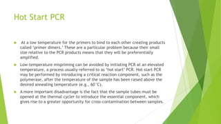 THERMAL CYCLERS
 The instrument that heats and cools a DNA sample in order to perform the
PCR reaction is known as a thermal cycler. Precise and accurate sample
heating and cooling is crucial to PCR in order to guarantee consistent results.
 The most prevalent thermal cycler in forensic DNA laboratories is the
GeneAmp® PCR System 9600 from Applied Biosystems (Foster City, CA). The
„9600‟ can heat and cool 96 samples in an 8 ×12-well microplate format at a
rate of approximately 1°C per second.
 