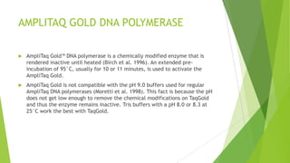 Hot Start PCR
 At a low temperature for the primers to bind to each other creating products
called „primer dimers.‟ These are a particular problem because their small
size relative to the PCR products means that they will be preferentially
amplified.
 Low-temperature mispriming can be avoided by initiating PCR at an elevated
temperature, a process usually referred to as „hot start‟ PCR. Hot start PCR
may be performed by introducing a critical reaction component, such as the
polymerase, after the temperature of the sample has been raised above the
desired annealing temperature (e.g., 60°C).
 A more important disadvantage is the fact that the sample tubes must be
opened at the thermal cycler to introduce the essential component, which
gives rise to a greater opportunity for cross-contamination between samples.
 