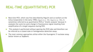 MULTIPLEX PCR
 The PCR permits more than one region to be copied simultaneously by simply
adding more than one primer set to the reaction mixture (Edwards and Gibbs
1994). The simultaneous amplification of two or more regions of DNA is
commonly known as multiplexing or multiplex PCR.
 For a multiplex reaction to work properly the primer pairs need to be
compatible. The primer annealing temperatures should be similar and
excessive regions of complementarity should be avoided to prevent the
formation of primer-dimers that will cause the primers to bind to one another
instead of the template DNA.
 