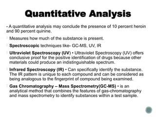 Quantitative Analysis
- A quantitative analysis may conclude the presence of 10 percent heroin
and 90 percent quinine.
- Measures how much of the substance is present.
- Spectroscopic techniques like- GC-MS, UV, IR
- Ultraviolet Spectroscopy (UV) • Ultraviolet Spectroscopy (UV) offers
conclusive proof for the positive identification of drugs because other
materials could produce an indistinguishable spectrum.
- Infrared Spectroscopy (IR) • Can specifically identify the substance.
The IR pattern is unique to each compound and can be considered as
being analogous to the fingerprint of compound being examined.
- Gas Chromatography – Mass Spectrometry(GC-MS) • is an
analytical method that combines the features of gas-chromatography
and mass spectrometry to identify substances within a test sample.
 