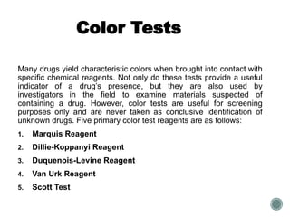 Color Tests
Many drugs yield characteristic colors when brought into contact with
specific chemical reagents. Not only do these tests provide a useful
indicator of a drug’s presence, but they are also used by
investigators in the field to examine materials suspected of
containing a drug. However, color tests are useful for screening
purposes only and are never taken as conclusive identification of
unknown drugs. Five primary color test reagents are as follows:
1. Marquis Reagent
2. Dillie-Koppanyi Reagent
3. Duquenois-Levine Reagent
4. Van Urk Reagent
5. Scott Test
 