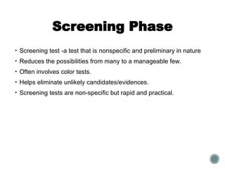Screening Phase
• Screening test -a test that is nonspecific and preliminary in nature
• Reduces the possibilities from many to a manageable few.
• Often involves color tests.
• Helps eliminate unlikely candidates/evidences.
• Screening tests are non-specific but rapid and practical.
 