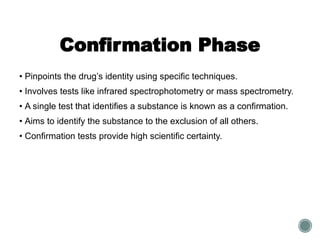 Confirmation Phase
• Pinpoints the drug’s identity using specific techniques.
• Involves tests like infrared spectrophotometry or mass spectrometry.
• A single test that identifies a substance is known as a confirmation.
• Aims to identify the substance to the exclusion of all others.
• Confirmation tests provide high scientific certainty.
 