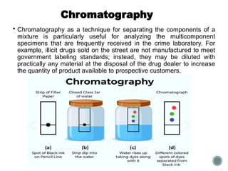 Chromatography
 Chromatography as a technique for separating the components of a
mixture is particularly useful for analyzing the multicomponent
specimens that are frequently received in the crime laboratory. For
example, illicit drugs sold on the street are not manufactured to meet
government labeling standards; instead, they may be diluted with
practically any material at the disposal of the drug dealer to increase
the quantity of product available to prospective customers.
 