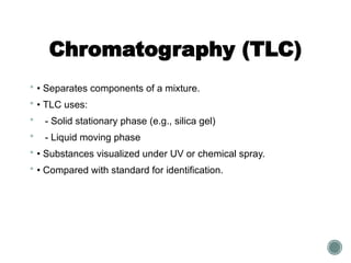 Chromatography (TLC)
 • Separates components of a mixture.
 • TLC uses:
 - Solid stationary phase (e.g., silica gel)
 - Liquid moving phase
 • Substances visualized under UV or chemical spray.
 • Compared with standard for identification.
 