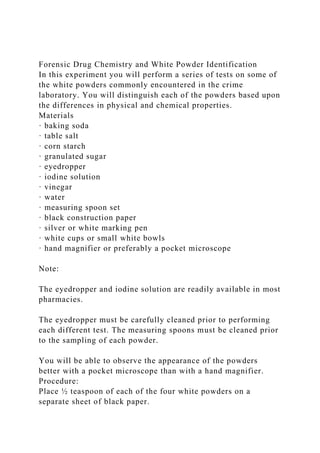 Forensic Drug Chemistry and White Powder Identification
In this experiment you will perform a series of tests on some of
the white powders commonly encountered in the crime
laboratory. You will distinguish each of the powders based upon
the differences in physical and chemical properties.
Materials
· baking soda
· table salt
· corn starch
· granulated sugar
· eyedropper
· iodine solution
· vinegar
· water
· measuring spoon set
· black construction paper
· silver or white marking pen
· white cups or small white bowls
· hand magnifier or preferably a pocket microscope
Note:
The eyedropper and iodine solution are readily available in most
pharmacies.
The eyedropper must be carefully cleaned prior to performing
each different test. The measuring spoons must be cleaned prior
to the sampling of each powder.
You will be able to observe the appearance of the powders
better with a pocket microscope than with a hand magnifier.
Procedure:
Place ½ teaspoon of each of the four white powders on a
separate sheet of black paper.
 