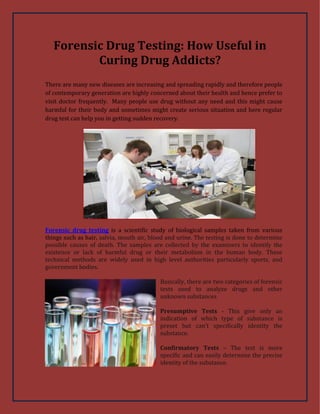 Forensic Drug Testing: How Useful in
Curing Drug Addicts?
There are many new diseases are increasing and spreading rapidly and therefore people
of contemporary generation are highly concerned about their health and hence prefer to
visit doctor frequently. Many people use drug without any need and this might cause
harmful for their body and sometimes might create serious situation and here regular
drug test can help you in getting sudden recovery.
Forensic drug testing is a scientific study of biological samples taken from various
things such as hair, salvia, mouth air, blood and urine. The testing is done to determine
possible causes of death. The samples are collected by the examiners to identify the
existence or lack of harmful drug or their metabolism in the human body. These
technical methods are widely used in high level authorities particularly sports, and
government bodies.
Basically, there are two categories of forensic
tests used to analyze drugs and other
unknown substances
Presumptive Tests - This give only an
indication of which type of substance is
preset but can’t specifically identity the
substance.
Confirmatory Tests – The test is more
specific and can easily determine the precise
identity of the substance.
 