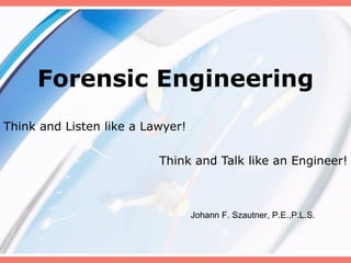 Forensic Engineering Think and Listen like a Lawyer!  Think and Talk like an Engineer! Johann F. Szautner, P.E.,P.L.S. 
