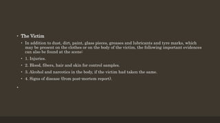 • The Victim
• In addition to dust, dirt, paint, glass pieces, greases and lubricants and tyre marks, which
may be present on the clothes or on the body of the victim, the following important evidences
can also be found at the scene:
• 1. Injuries.
• 2. Blood, fibers, hair and skin for control samples.
• 3. Alcohol and narcotics in the body, if the victim had taken the same.
• 4. Signs of disease (from post-mortem report).
•
 