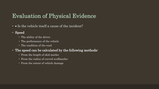 Evaluation of Physical Evidence
•  Is the vehicle itself a cause of the incident?
• Speed
• The ability of the driver
• The performance of the vehicle
• The condition of the road
• The speed can be calculated by the following methods:
• From the length of skid marks;
• From the radius of curved scuffmarks;
• From the extent of vehicle damage
 