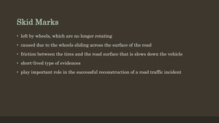 Skid Marks
• left by wheels, which are no longer rotating
• caused due to the wheels sliding across the surface of the road
• friction between the tires and the road surface that is slows down the vehicle
• short-lived type of evidences
• play important role in the successful reconstruction of a road traffic incident
 