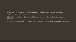 • speed and the nature of the surface of road results in the distance taken by the
vehicle to come to a halt
• Thus if the coefficient of friction (µ) between tires and the road surface can be
measured
• a reliable estimate of the speed (v) can be calculated from the length of the tire marks
 