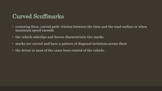 Curved Scuffmarks
• cornering force, curved path- friction between the tires and the road surface or when
maximum speed exceeds
• the vehicle sideslips and leaves characteristic tire marks
• marks are curved and have a pattern of diagonal striations across them
• the driver in most of the cases loses control of the vehicle.
 
