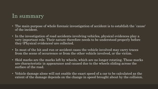 In summary
• The main purpose of whole forensic investigation of accident is to establish the `cause'
of the incident.
• In the investigation of road accidents involving vehicles, physical evidences play a
very important role. Their nature therefore needs to be understood properly before
they (Physical evidences) are collected.
• In most of the hit and run or accident cases the vehicle involved may carry traces
from the scene of occurrence or from the other vehicle involved, or the victim.
• Skid marks are the marks left by wheels, which are no longer rotating. These marks
are characteristic in appearance and caused due to the wheels sliding across the
surface of the road.
• Vehicle damage alone will not enable the exact speed of a car to be calculated as the
extent of the damage depends on the change in speed brought about by the collision.
 