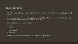 Introduction
• The definition of engineering is the science of putting scientific knowledge to practical
uses.
• a forensic engineer is one who applies scientific knowledge to an event that may lead
to a debate, formal argument, or a court of law
• four main areas in engineering:
• Civil
• Electrical
• Mechanical
• chemical
• Within these main areas there are a myriad of specialties
 