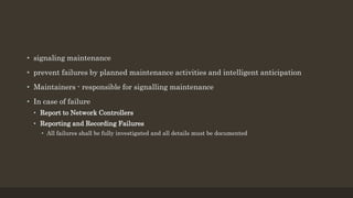 • signaling maintenance
• prevent failures by planned maintenance activities and intelligent anticipation
• Maintainers - responsible for signalling maintenance
• In case of failure
• Report to Network Controllers
• Reporting and Recording Failures
• All failures shall be fully investigated and all details must be documented
 