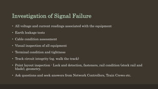 Investigation of Signal Failure
• All voltage and current readings associated with the equipment
• Earth leakage tests
• Cable condition assessment
• Visual inspection of all equipment
• Terminal condition and tightness
• Track circuit integrity (eg. walk the track)
• Point layout inspection - Lock and detection, fasteners, rail condition (stock rail and
blade), geometry.
• Ask questions and seek answers from Network Controllers, Train Crews etc.
 