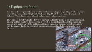 1) Equipment faults
Faults due to equipment failure are the most common type of signalling faults. In most
cases they will result in “Rightside” failures. E.g. Point detection and track circuit
failures. These faults occur almost daily on most railway systems.
They are not directly unsafe. However they can indirectly result in an unsafe condition
arising as they can force the operator to revert to manual operation of the signalling
system and trains have to be authorised to pass signals at danger. Unsafe situations
can then arise, due to the potential for miss-communication between operators and
drivers.
 