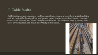 2) Cable faults
Cable faults are more common in older signalling systems, where the trackside cabling
and wiring inside the signalling equipment rooms is starting to deteriorate. In most
cases, cable failures will result in right-side failures. In the worst case, a core to core
cable or wiring fault can result in a Wrong side Failure.
 