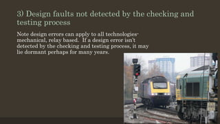 3) Design faults not detected by the checking and
testing process
Note design errors can apply to all technologies-
mechanical, relay based. If a design error isn’t
detected by the checking and testing process, it may
lie dormant perhaps for many years.
 