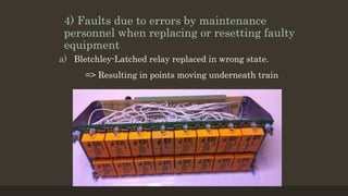 4) Faults due to errors by maintenance
personnel when replacing or resetting faulty
equipment
a) Bletchley-Latched relay replaced in wrong state.
=> Resulting in points moving underneath train
 