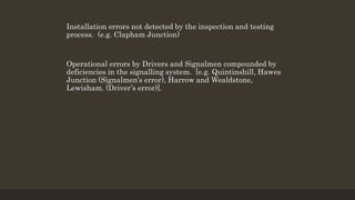 Installation errors not detected by the inspection and testing
process. (e.g. Clapham Junction)
Operational errors by Drivers and Signalmen compounded by
deficiencies in the signalling system. [e.g. Quintinshill, Hawes
Junction (Signalmen’s error), Harrow and Wealdstone,
Lewisham. (Driver’s error)].
 