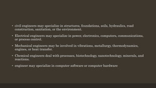 • civil engineers may specialize in structures, foundations, soils, hydraulics, road
construction, sanitation, or the environment.
• Electrical engineers may specialize in power, electronics, computers, communications,
or process control.
• Mechanical engineers may be involved in vibrations, metallurgy, thermodynamics,
engines, or heat transfer.
• Chemical engineers deal with processes, biotechnology, nanotechnology, minerals, and
reactions.
• engineer may specialize in computer software or computer hardware
 
