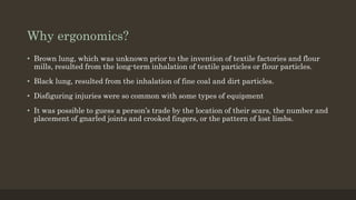 Why ergonomics?
• Brown lung, which was unknown prior to the invention of textile factories and flour
mills, resulted from the long-term inhalation of textile particles or flour particles.
• Black lung, resulted from the inhalation of fine coal and dirt particles.
• Disfiguring injuries were so common with some types of equipment
• It was possible to guess a person’s trade by the location of their scars, the number and
placement of gnarled joints and crooked fingers, or the pattern of lost limbs.
 