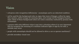 Vision
• red-green color recognition deficiencies - anomalopia and is an inherited condition
• red be used for the background color on signs that warn of danger, yellow for signs
that caution, yellow-orange for warning signs, and orange-red for biological hazard
signs. Some of these background colors are colors commonly confused by persons with
anomalopia
• a person with color deficient vision is put into a situation where it is very important
that he recognize the meaning of a machine indicator light or sign by its color, a
mistake may occur
• people with anomalopia should not be allowed to drive a car or operate machinery?
• provide secondary visual cues
 
