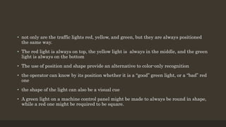 • not only are the traffic lights red, yellow, and green, but they are always positioned
the same way.
• The red light is always on top, the yellow light is always in the middle, and the green
light is always on the bottom
• The use of position and shape provide an alternative to color-only recognition
• the operator can know by its position whether it is a “good” green light, or a “bad” red
one
• the shape of the light can also be a visual cue
• A green light on a machine control panel might be made to always be round in shape,
while a red one might be required to be square.
 