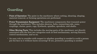 Guarding
• Point of Operation: The point in the machinery where cutting, shearing, shaping,
material removal, or forming operations are performed.
• Power Transmission Equipment: The machinery components that transmit power
through the machinery. This includes sheaves, belts, connecting rods, cams,
couplings, chains, gears, cogs, flywheels, spindles, sprockets, and shafts.
• Other Moving Parts: This includes the moving parts of the machinery not directly
associated with the first two categories such as feed mechanisms, moving fixtures,
control mechanisms, and so on.
• An easy rule to consider with respect to whether guarding is needed is could a person
put his face in it without harm occurring? If not, protective guarding is needed.
 