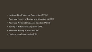 • National Fire Protection Association (NFPA)
• American Society of Testing and Materials (ASTM)
• American National Standards Institute (ANSI)
• Society of Automotive Engineers (SAE)
• American Society of Metals (ASM)
• Underwriters Laboratories (UL).
 