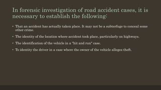 In forensic investigation of road accident cases, it is
necessary to establish the following:
• That an accident has actually taken place. It may not be a subterfuge to conceal some
other crime.
• The identity of the location where accident took place, particularly on highways.
• The identification of the vehicle in a "hit and run" case.
• To identity the driver in a case where the owner of the vehicle alleges theft.
 