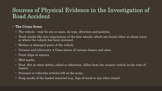Sources of Physical Evidence in the Investigation of
Road Accident
• The Crime Scene
• The vehicle – may be one or more, its type, direction and position.
• Track marks like tyre impressions of the four wheels, which are found either at sharp turns
or where the vehicle has been reversed.
• Broken or damaged parts of the vehicle.
• Greases and lubricants.  Glass pieces of various shapes and sizes.
• Paint chips or smears.
• Skid marks.
• Dust, dirt or other debris, caked or otherwise, fallen from the suspect vehicle at the time of
impact.
• Personal or vehicular articles left at the scene.
• Drag marks of the loaded material (e.g., logs of wood or any other items).
 