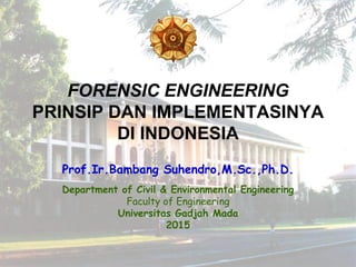 FORENSIC ENGINEERING
PRINSIP DAN IMPLEMENTASINYA
DI INDONESIA
Prof.Ir.Bambang Suhendro,M.Sc.,Ph.D.
Department of Civil & Environmental Engineering
Faculty of Engineering
Universitas Gadjah Mada
2015
 