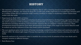 HISTORY
• The importance of insects in crime-scene investigation that in 1235, a training manual on investigating death,
Washing Away of Wrongs, was written by Sung Tz’u. In this early medico-legal book it is recorded that attention paid
by a number of blow ﬂies to a particular sickle caused a murderer to confess to murdering a fellow Chinese farm
worker with that sickle.
• Experiments by Redi (1668), an Italian,
who,usingtheﬂeshofanumberofdifferentanimalspecies,demonstratedthatlarvae developed from eggs laid by ﬂies, and
the work by Linnaeus (1735) developing a system of classiﬁcation. In so doing, Linnaeus provided a means of insect
identiﬁcation (including identifying such forensically important ﬂies as Calliphora vomitoria Linnaeus). These
developments formed foundations from which determination of the length of the stages in the insect’s lifecycle could
be worked out and the indicators of time since death could be developed.
• The next signiﬁcant point in the history of forensic entomology resulted from observations and conclusions made by
Megnin (1894). He related eight stages of human decomposition to the succession of insects colonising the body after
death.
• Research continues to be required in order to establish the accuracy levels of estimates of time since death and to
interpret variation in different biotopes.
• Buck Ruxton Case
 