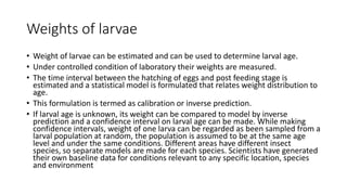 Weights of larvae
• Weight of larvae can be estimated and can be used to determine larval age.
• Under controlled condition of laboratory their weights are measured.
• The time interval between the hatching of eggs and post feeding stage is
estimated and a statistical model is formulated that relates weight distribution to
age.
• This formulation is termed as calibration or inverse prediction.
• If larval age is unknown, its weight can be compared to model by inverse
prediction and a confidence interval on larval age can be made. While making
confidence intervals, weight of one larva can be regarded as been sampled from a
larval population at random, the population is assumed to be at the same age
level and under the same conditions. Different areas have different insect
species, so separate models are made for each species. Scientists have generated
their own baseline data for conditions relevant to any specific location, species
and environment
 