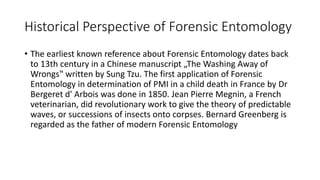 Historical Perspective of Forensic Entomology
• The earliest known reference about Forensic Entomology dates back
to 13th century in a Chinese manuscript „The Washing Away of
Wrongs‟ written by Sung Tzu. The first application of Forensic
Entomology in determination of PMI in a child death in France by Dr
Bergeret d' Arbois was done in 1850. Jean Pierre Megnin, a French
veterinarian, did revolutionary work to give the theory of predictable
waves, or successions of insects onto corpses. Bernard Greenberg is
regarded as the father of modern Forensic Entomology
 