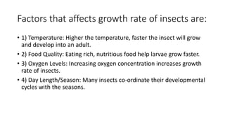 Factors that affects growth rate of insects are:
• 1) Temperature: Higher the temperature, faster the insect will grow
and develop into an adult.
• 2) Food Quality: Eating rich, nutritious food help larvae grow faster.
• 3) Oxygen Levels: Increasing oxygen concentration increases growth
rate of insects.
• 4) Day Length/Season: Many insects co-ordinate their developmental
cycles with the seasons.
 