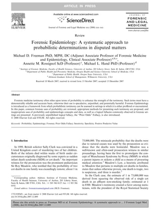 ARTICLE IN PRESS

                                                Available online at www.sciencedirect.com                                           J O U R N A L   O F

                                                                                                                                 FORENSIC
                                                                                                                                 AND LEGAL
                                                                                                                                  ME D IC IN E
                                           Journal of Forensic and Legal Medicine xxx (2008) xxx–xxx
                                                                                                                                  www.elsevier.com/jflm

                                                                        Review

                        Forensic Epidemiology: A systematic approach to
                         probabilistic determinations in disputed matters
  Michael D. Freeman PhD, MPH, DC (Adjunct Associate Professor of Forensic Medicine
                  and Epidemiology, Clinical Associate Professor) a,b,*,
       Annette M. Rossignol ScD (Professor) c, Michael L. Hand PhD (Professor) d
         a
             Institute of Forensic Medicine, Faculty of Health Sciences, University of Aarhus, 205 Liberty Street, Suite B, Salem, OR 97301, USA
                   b
                     Department of Public Health and Preventive Medicine, Oregon Health and Science University School of Medicine, USA
                                                 c
                                                   Department of Public Health, Oregon State University, USA
                                           d
                                             Atkinson Graduate School of Management, Willamette University, USA

                             Received 18 March 2007; received in revised form 15 October 2007; accepted 13 December 2007




Abstract

    Forensic medicine testimony often relies upon terms of probability to enhance the strength of the testimony. Such terms must have a
demonstrably reliable and accurate basis; otherwise their use is speculative, unjustiﬁed, and potentially harmful. Forensic Epidemiology
is introduced as a framework from which probabilistic testimony can be assessed in settings in which it is either proﬀered or encountered.
In this paper, common forensic uses of probability are reviewed, appropriate methods for presenting such testimony are proposed, and
inappropriate uses of probability and epidemiologic concepts and data, as well as a logical fallacies commonly observed in forensic set-
tings are presented. A previously unpublished logical fallacy, the ‘‘Prior Odds” Fallacy, is also introduced.
Ó 2008 Elsevier Ltd and FFLM. All rights reserved.

Keywords: Probability; Epidemiology; Forensic; Prior Odds Fallacy; Sensitivity; Speciﬁcity; Positive Predictive Value




1. Introduction                                                                 73,000,000. The miniscule probability that the deaths were
                                                                                due to natural causes was used by the prosecution as evi-
   In 1999, British solicitor Sally Clark was convicted in a                    dence that the deaths were homicidal. Meadow was a
United Kingdom court of murdering two of her children.                          well-known and often-used prosecution witness in similar
Both of the infants died within weeks of birth under cir-                       proceedings, having been the ﬁrst to promulgate the con-
cumstances originally diagnosed by some experts as sudden                       cept of Munchausen Syndrome by Proxy (MSbP) in which
infant death syndrome (SIDS) or cot death.1 An important                        a parent injures or sickens a child as a means of procuring
witness for the prosecution was the prominent pediatrician                      medical attention.2 Meadow’s Law, a heuristic attributed
Sir Roy Meadow, who testiﬁed that the probability of two                        to Meadow that pertains to multiple cot deaths in families,
cot deaths in one family was exceedingly remote; about 1 in                     states that unless otherwise proven, one death is tragic, two
                                                                                is suspicious, and three is murder.3
 *
                                                                                    In the Clark case, the estimate of 1 in 73,000,000 was
   Corresponding author. Address: Institute of Forensic Medicine,               derived from squaring the observed risk of a single cot
Faculty of Health Sciences, University of Aarhus, 205 Liberty Street,
Suite B, Salem, OR 97301, USA. Tel.: +1 503 586 0127; fax: +1 503 586
                                                                                death in an aﬄuent non-smoking family; estimated at 1
0192.                                                                           in 8500. Meadow’s testimony created a furor among statis-
   E-mail address: forensictrauma@gmail.com (M.D. Freeman).                     ticians, with the president of the Royal Statistical Society

1752-928X/$ - see front matter Ó 2008 Elsevier Ltd and FFLM. All rights reserved.
doi:10.1016/j.jﬂm.2007.12.009

 Please cite this article in press as: Freeman MD et al. Forensic Epidemiology: A systematic approach to ... J Forensic Legal Med
 (2008), doi:10.1016/j.jﬂm.2007.12.009
 