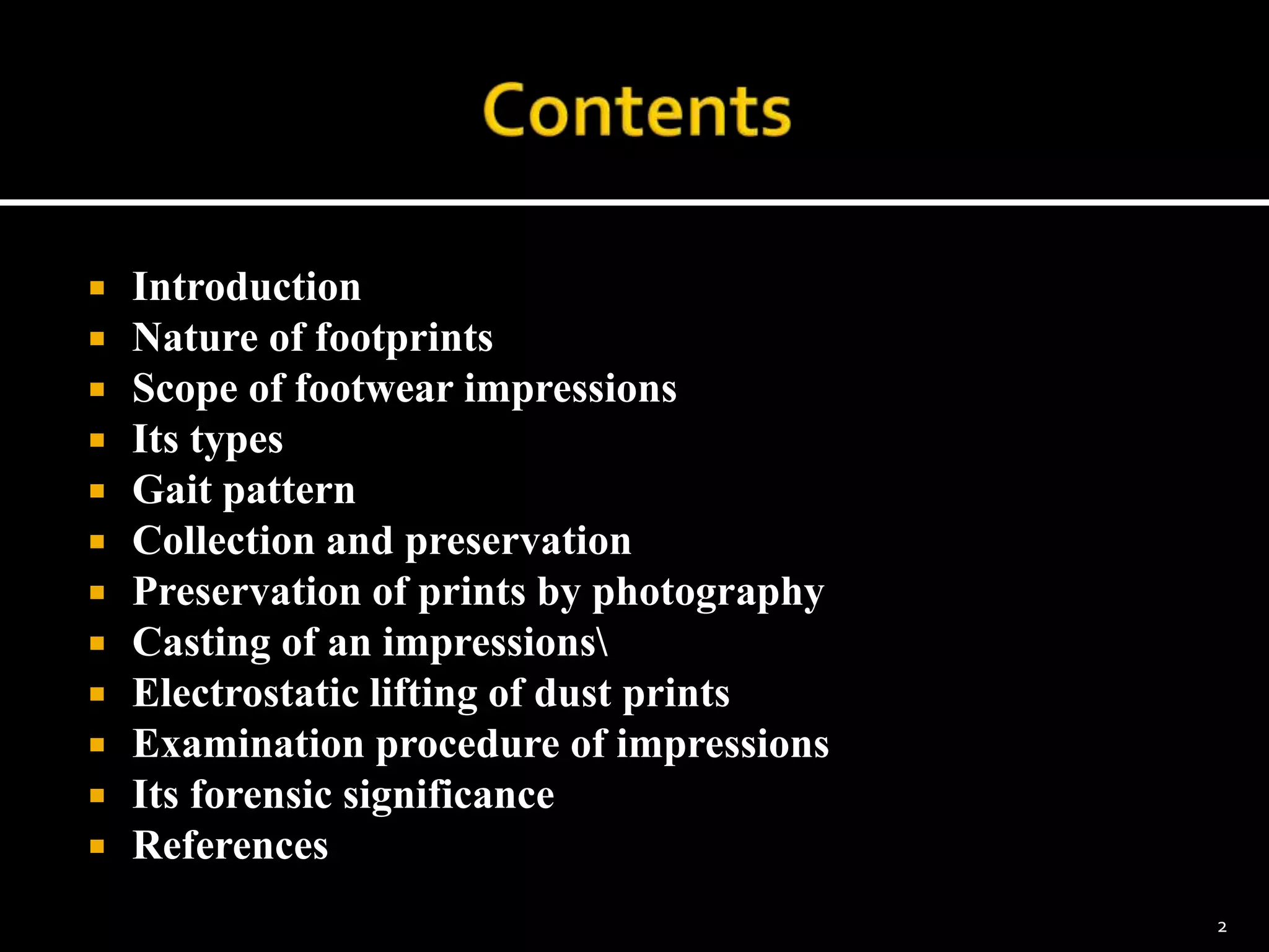  Introduction
 Nature of footprints
 Scope of footwear impressions
 Its types
 Gait pattern
 Collection and preservation
 Preservation of prints by photography
 Casting of an impressions
 Electrostatic lifting of dust prints
 Examination procedure of impressions
 Its forensic significance
 References
2
 
