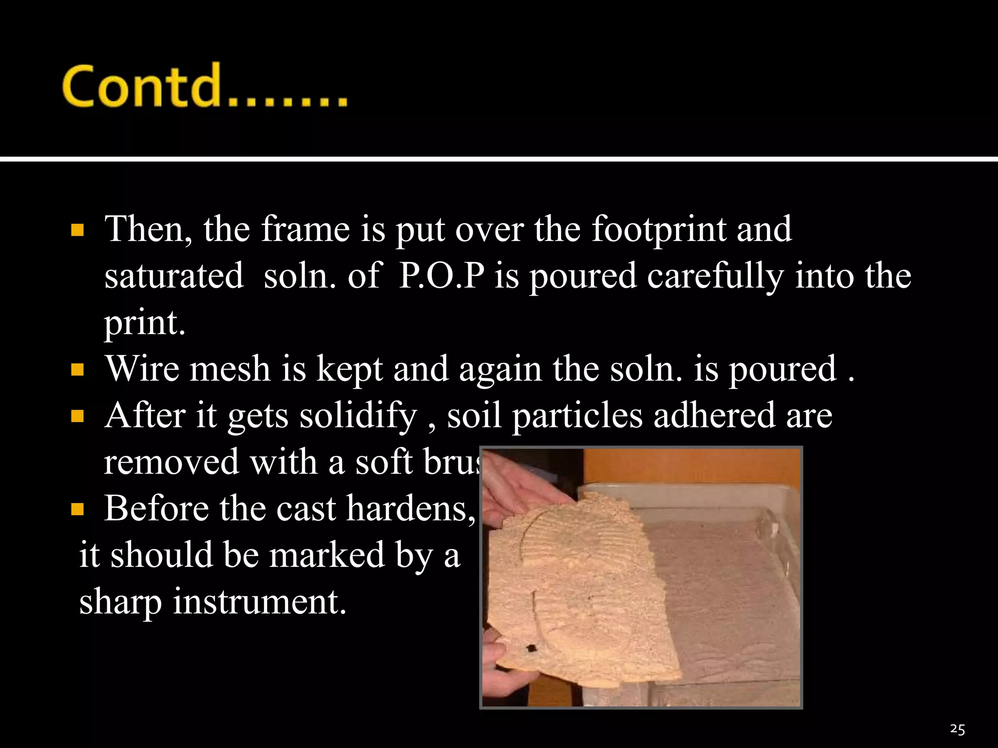  Then, the frame is put over the footprint and
saturated soln. of P.O.P is poured carefully into the
print.
 Wire mesh is kept and again the soln. is poured .
 After it gets solidify , soil particles adhered are
removed with a soft brush.
 Before the cast hardens,
it should be marked by a
sharp instrument.
25
 