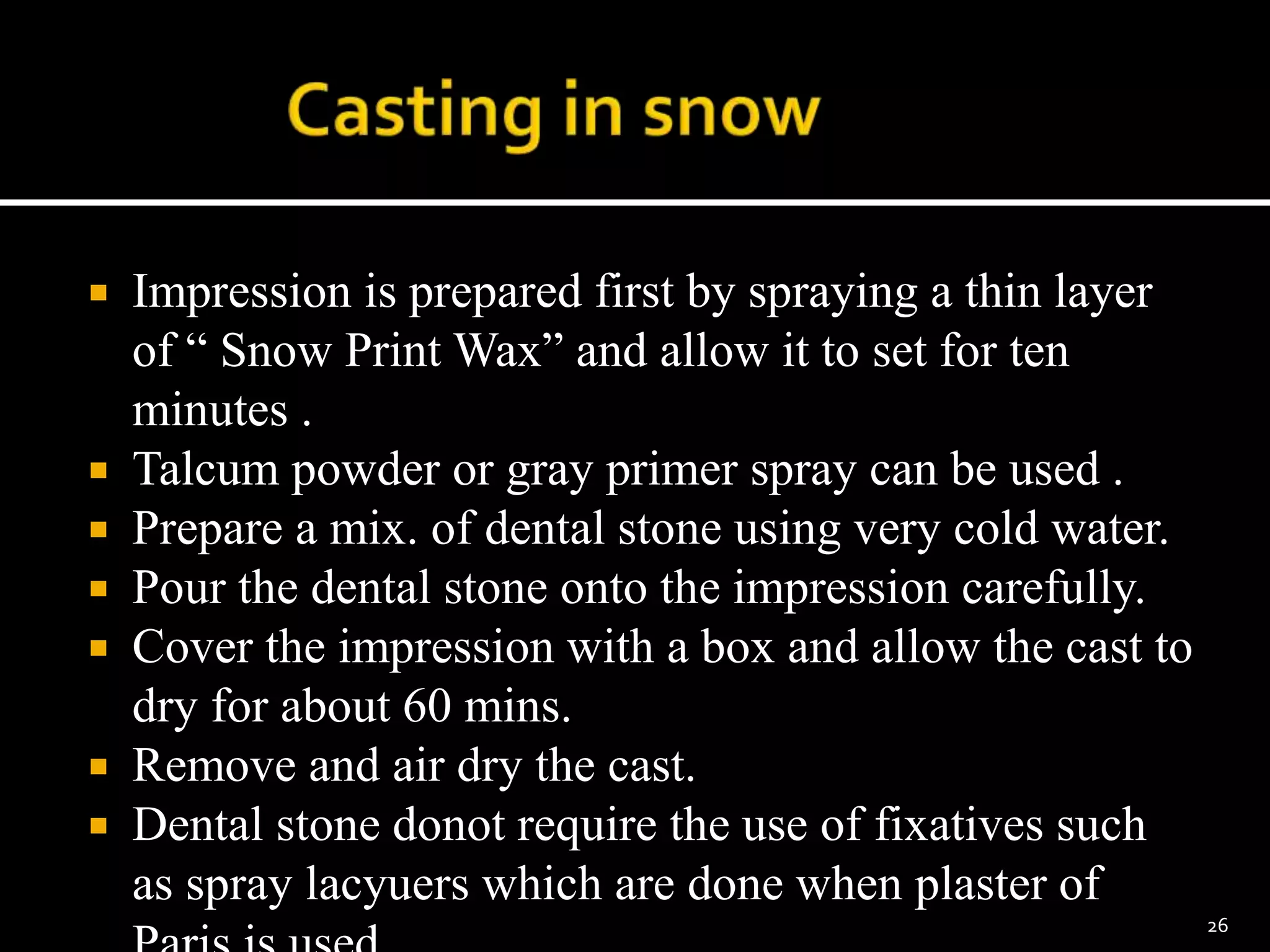  Impression is prepared first by spraying a thin layer
of “ Snow Print Wax” and allow it to set for ten
minutes .
 Talcum powder or gray primer spray can be used .
 Prepare a mix. of dental stone using very cold water.
 Pour the dental stone onto the impression carefully.
 Cover the impression with a box and allow the cast to
dry for about 60 mins.
 Remove and air dry the cast.
 Dental stone donot require the use of fixatives such
as spray lacyuers which are done when plaster of
26
 